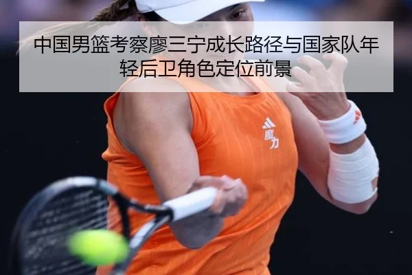 中国男篮考察廖三宁成长路径与国家队年轻后卫角色定位前景